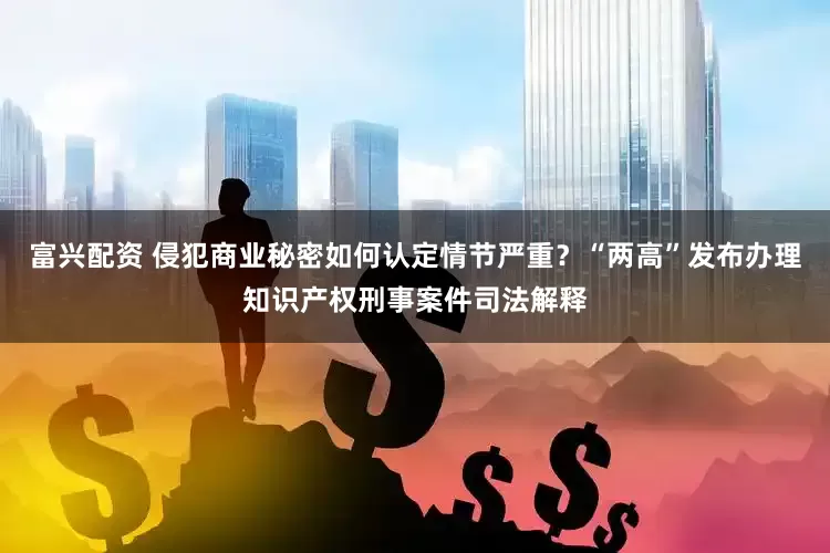 富兴配资 侵犯商业秘密如何认定情节严重？“两高”发布办理知识产权刑事案件司法解释