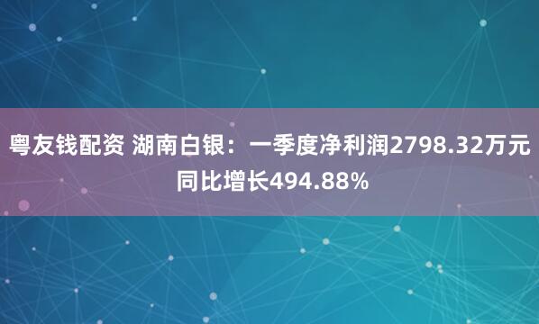 粤友钱配资 湖南白银：一季度净利润2798.32万元 同比增长494.88%