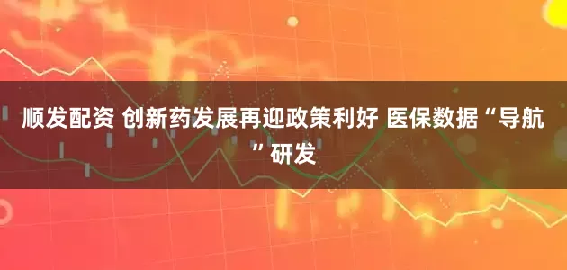 顺发配资 创新药发展再迎政策利好 医保数据“导航”研发