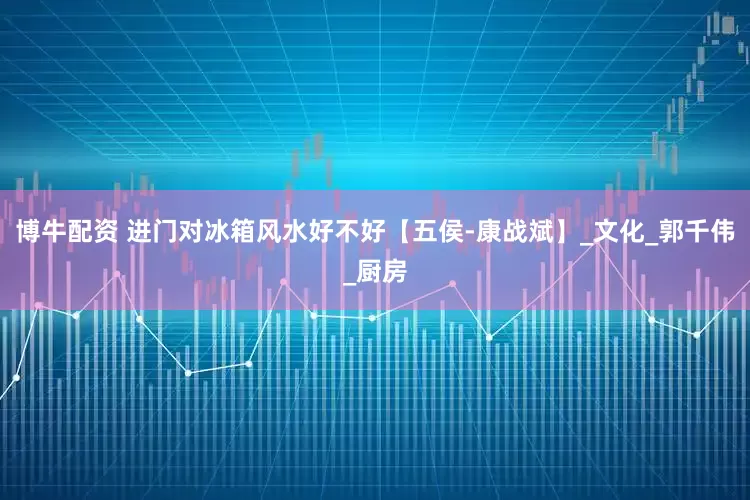 博牛配资 进门对冰箱风水好不好【五侯-康战斌】_文化_郭千伟_厨房