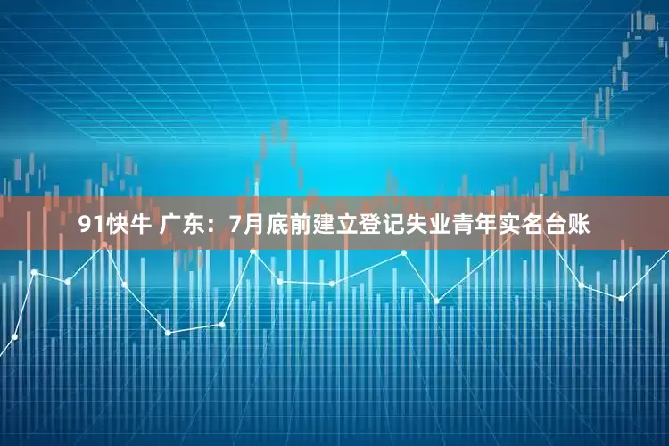 91快牛 广东：7月底前建立登记失业青年实名台账