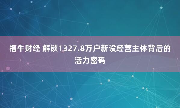 福牛财经 解锁1327.8万户新设经营主体背后的活力密码