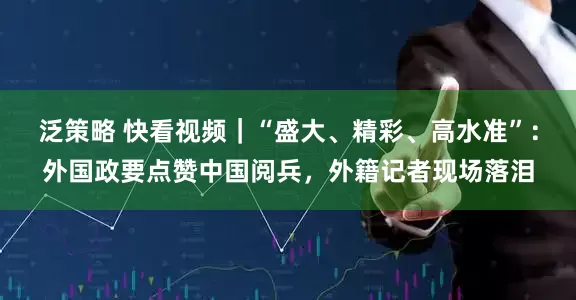 泛策略 快看视频｜“盛大、精彩、高水准”：外国政要点赞中国阅兵，外籍记者现场落泪