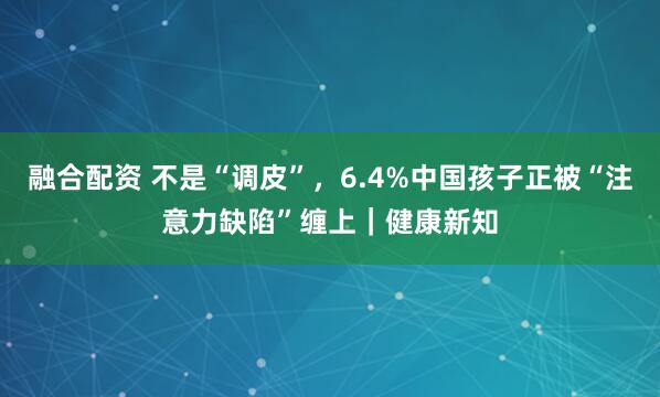 融合配资 不是“调皮”，6.4%中国孩子正被“注意力缺陷”缠上｜健康新知