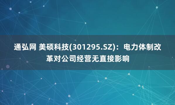 通弘网 美硕科技(301295.SZ)：电力体制改革对公司经营无直接影响