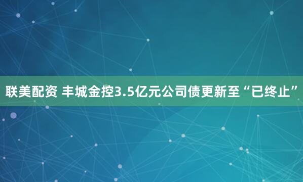 联美配资 丰城金控3.5亿元公司债更新至“已终止”