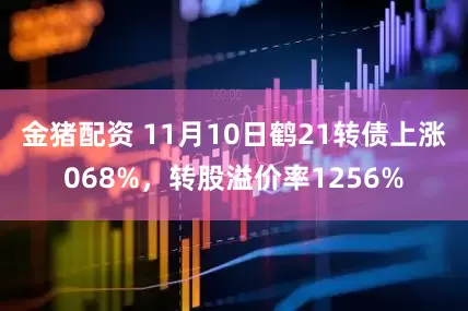 金猪配资 11月10日鹤21转债上涨068%，转股溢价率1256%