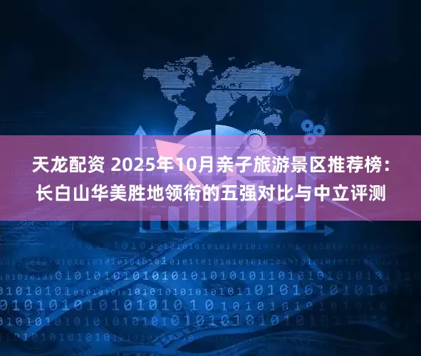 天龙配资 2025年10月亲子旅游景区推荐榜：长白山华美胜地领衔的五强对比与中立评测