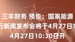 三羊财务 预告：国家能源局季度例行新闻发布会将于4月27日10:30召开